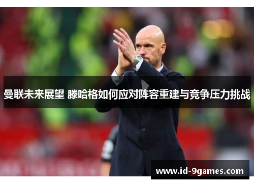 曼联未来展望 滕哈格如何应对阵容重建与竞争压力挑战