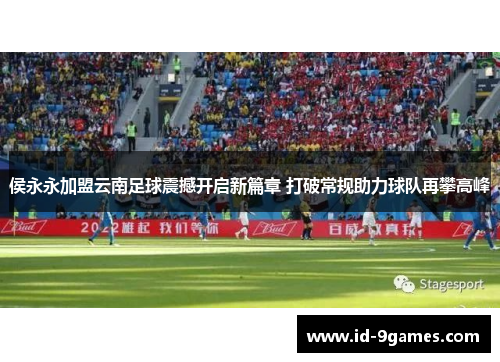 侯永永加盟云南足球震撼开启新篇章 打破常规助力球队再攀高峰