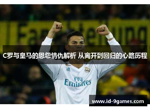 C罗与皇马的恩怨情仇解析 从离开到回归的心路历程