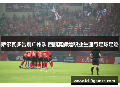 萨尔瓦多告别广州队 回顾其辉煌职业生涯与足球足迹
