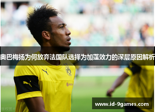 奥巴梅扬为何放弃法国队选择为加蓬效力的深层原因解析