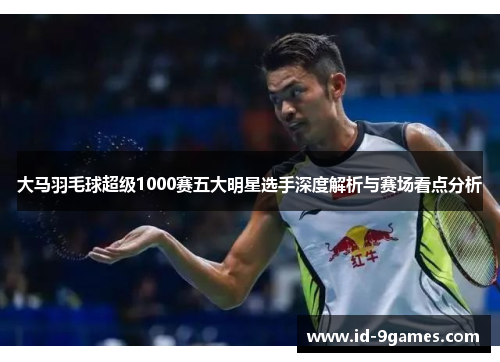 大马羽毛球超级1000赛五大明星选手深度解析与赛场看点分析