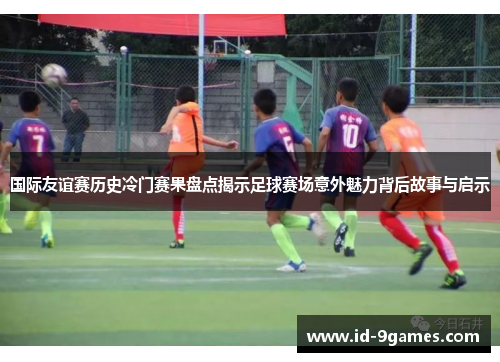 国际友谊赛历史冷门赛果盘点揭示足球赛场意外魅力背后故事与启示
