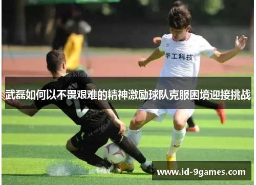武磊如何以不畏艰难的精神激励球队克服困境迎接挑战 武磊如何以不畏艰难的精神激励球队克服困境迎接挑战