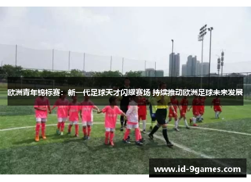 欧洲青年锦标赛：新一代足球天才闪耀赛场 持续推动欧洲足球未来发展